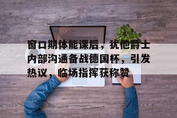 包含窗口期体能课后，犹他爵士内部沟通备战德国杯，引发热议，临场指挥获称赞的词条-开云官网
