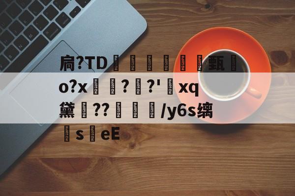 扃?ТD腇瞔甄熶o?x焴??'xq黛侹??鶒榟/y6s缡萉s劄eE的简单介绍-开云官网
